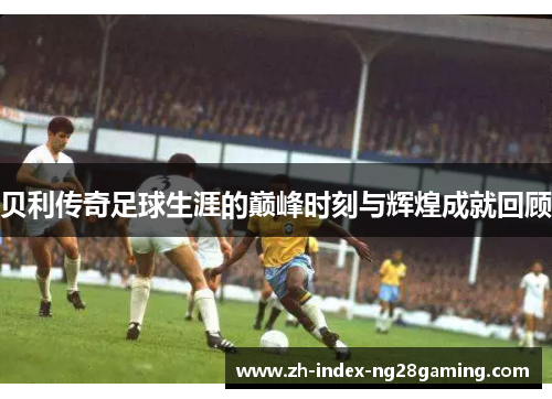 贝利传奇足球生涯的巅峰时刻与辉煌成就回顾 贝利传奇足球生涯的巅峰时刻与辉煌成就回顾