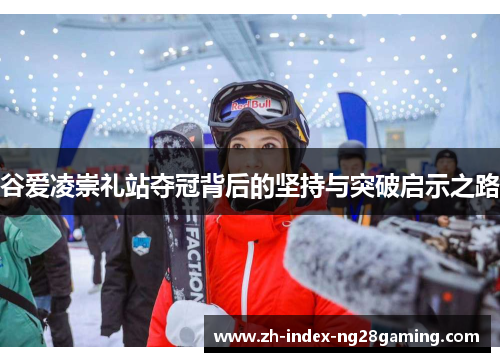 谷爱凌崇礼站夺冠背后的坚持与突破启示之路