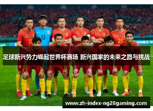 足球新兴势力崛起世界杯赛场 新兴国家的未来之路与挑战 足球新兴势力崛起世界杯赛场 新兴国家的未来之路与挑战
