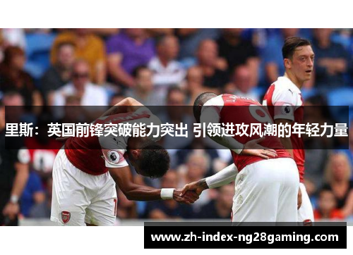 里斯:英国前锋突破能力突出 引领进攻风潮的年轻力量 里斯:英国前锋突破能力突出 引领进攻风潮的年轻力量