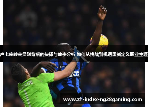 卢卡库转会曼联背后的抉择与故事分析 如何从挑战到机遇重新定义职业生涯