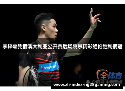 李梓嘉凭借澳大利亚公开赛后场跳杀精彩绝伦胜利摘冠