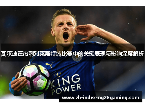 瓦尔迪在热刺对莱斯特城比赛中的关键表现与影响深度解析