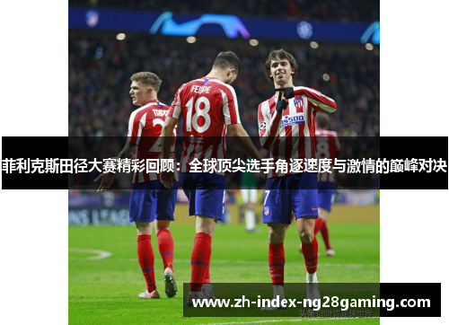 菲利克斯田径大赛精彩回顾：全球顶尖选手角逐速度与激情的巅峰对决