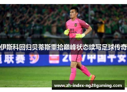 伊斯科回归贝蒂斯重拾巅峰状态续写足球传奇
