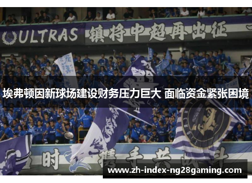 埃弗顿因新球场建设财务压力巨大 面临资金紧张困境