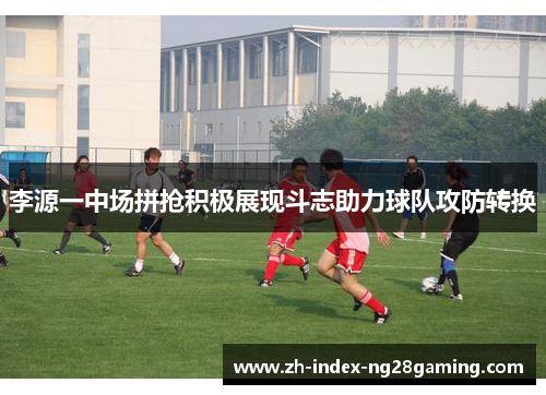 李源一中场拼抢积极展现斗志助力球队攻防转换