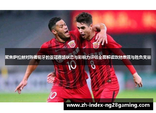 聚焦萨拉赫对阵葡萄牙的亚冠赛场状态与影响力评估全面解读攻防表现与胜负变量