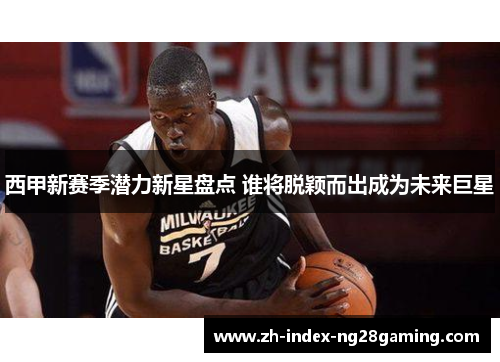 西甲新赛季潜力新星盘点 谁将脱颖而出成为未来巨星