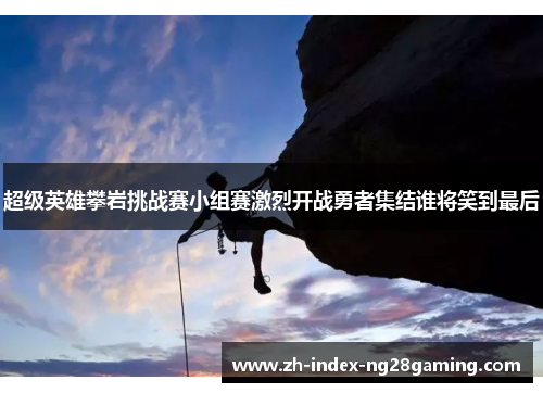 超级英雄攀岩挑战赛小组赛激烈开战勇者集结谁将笑到最后