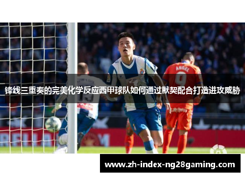 锋线三重奏的完美化学反应西甲球队如何通过默契配合打造进攻威胁