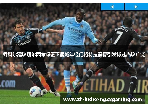 乔科尔建议切尔西考虑签下曼城年轻门将特拉福德引发球迷热议广泛