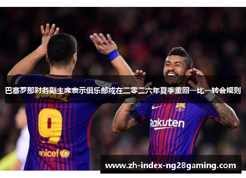 巴塞罗那财务副主席表示俱乐部或在二零二六年夏季重回一比一转会规则 巴塞罗那财务副主席表示俱乐部或在二零二六年夏季重回一比一转会规则