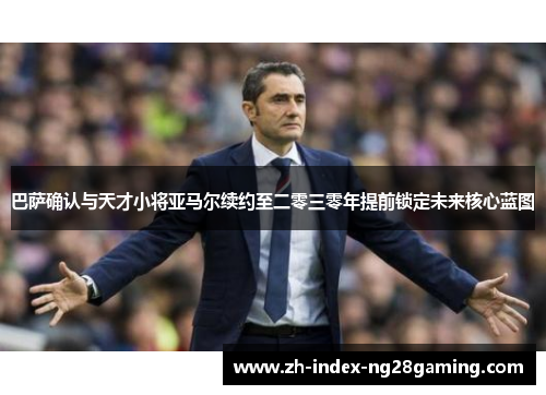 巴萨确认与天才小将亚马尔续约至二零三零年提前锁定未来核心蓝图